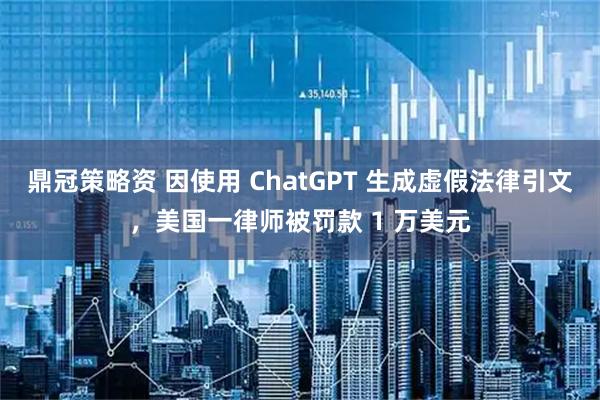 鼎冠策略资 因使用 ChatGPT 生成虚假法律引文，美国一律师被罚款 1 万美元
