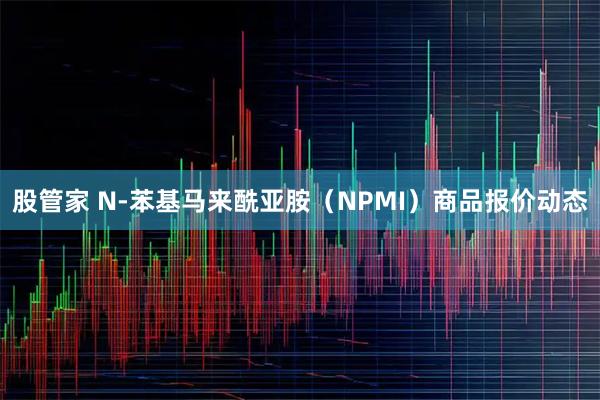 股管家 N-苯基马来酰亚胺（NPMI）商品报价动态