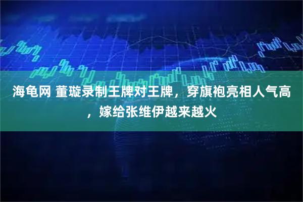 海龟网 董璇录制王牌对王牌，穿旗袍亮相人气高，嫁给张维伊越来越火