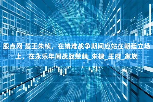 股点网 楚王朱桢，在靖难战争期间应站在朝廷立场上，在永乐年间战战兢兢_朱棣_王府_家族