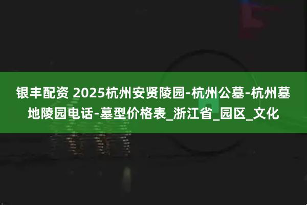 银丰配资 2025杭州安贤陵园-杭州公墓-杭州墓地陵园电话-墓型价格表_浙江省_园区_文化