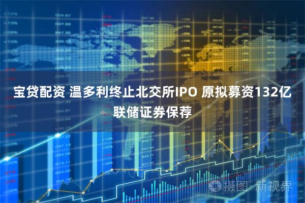 宝贷配资 温多利终止北交所IPO 原拟募资132亿联储证券保荐