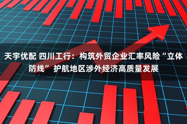 天宇优配 四川工行：构筑外贸企业汇率风险“立体防线” 护航地区涉外经济高质量发展