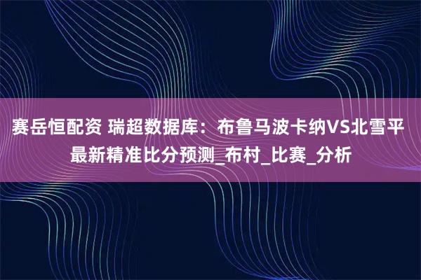 赛岳恒配资 瑞超数据库：布鲁马波卡纳VS北雪平 最新精准比分预测_布村_比赛_分析