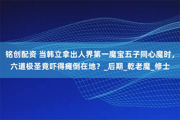 铭创配资 当韩立拿出人界第一魔宝五子同心魔时，六道极圣竟吓得瘫倒在地？_后期_乾老魔_修士