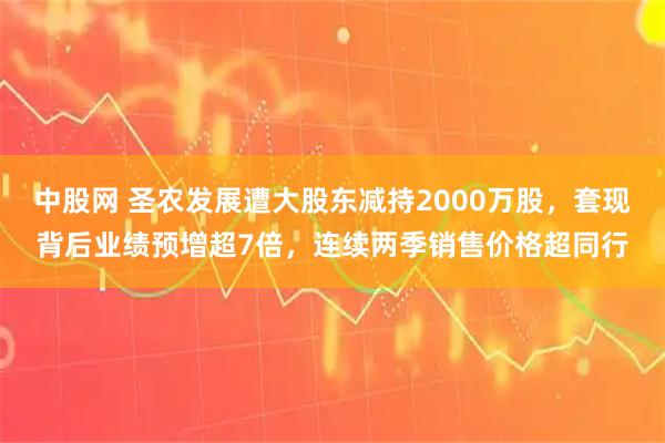 中股网 圣农发展遭大股东减持2000万股，套现背后业绩预增超7倍，连续两季销售价格超同行