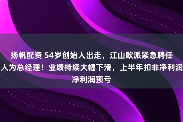 扬帆配资 54岁创始人出走，江山欧派紧急聘任实控人为总经理！业绩持续大幅下滑，上半年扣非净利润预亏