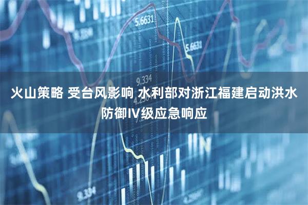 火山策略 受台风影响 水利部对浙江福建启动洪水防御Ⅳ级应急响应
