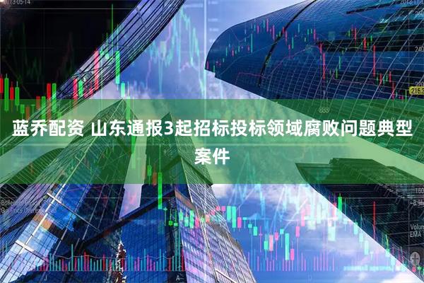 蓝乔配资 山东通报3起招标投标领域腐败问题典型案件