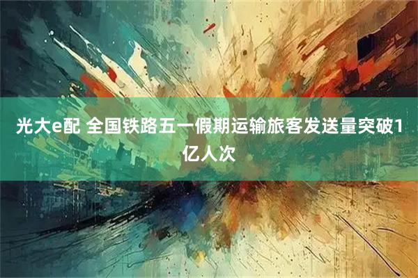 光大e配 全国铁路五一假期运输旅客发送量突破1亿人次