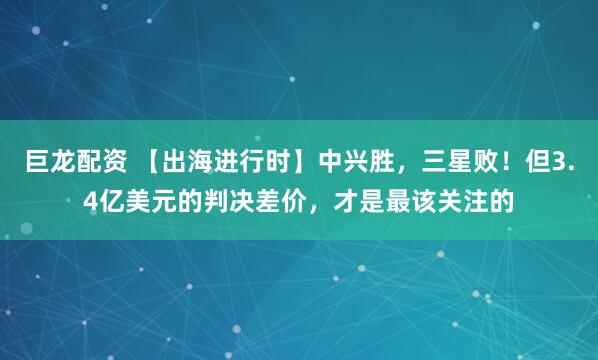 巨龙配资 【出海进行时】中兴胜，三星败！但3.4亿美元的判决差价，才是最该关注的
