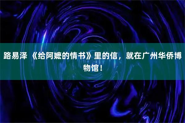 路易泽 《给阿嬷的情书》里的信，就在广州华侨博物馆！