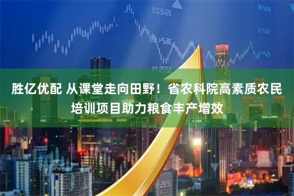胜亿优配 从课堂走向田野！省农科院高素质农民培训项目助力粮食丰产增效