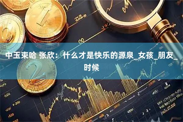 中玉束哈 张欣：什么才是快乐的源泉_女孩_朋友_时候