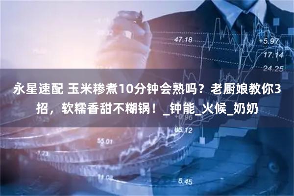 永星速配 玉米糁煮10分钟会熟吗？老厨娘教你3招，软糯香甜不糊锅！_钟能_火候_奶奶