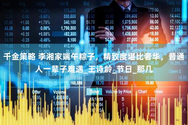 千金策略 李湘家端午粽子，精致度堪比奢华，普通人一辈子难遇_王诗龄_节日_那几