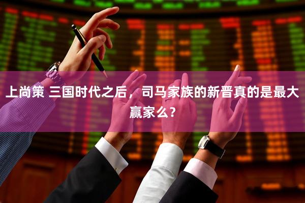 上尚策 三国时代之后，司马家族的新晋真的是最大赢家么？