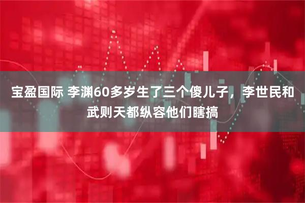 宝盈国际 李渊60多岁生了三个傻儿子，李世民和武则天都纵容他们瞎搞
