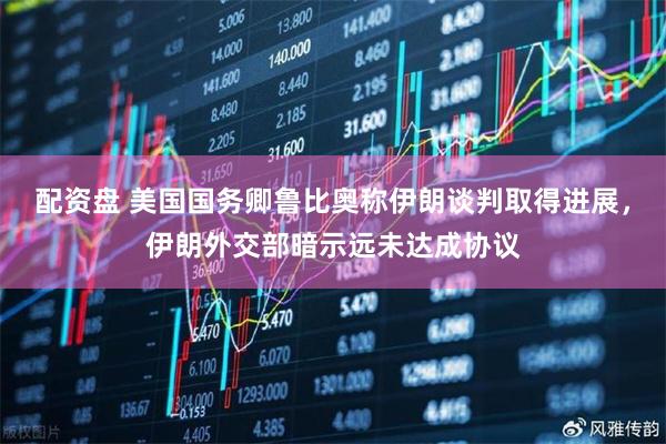 配资盘 美国国务卿鲁比奥称伊朗谈判取得进展，伊朗外交部暗示远未达成协议