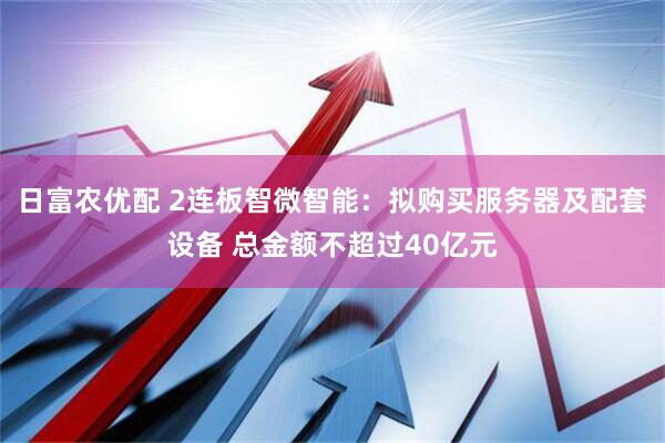 日富农优配 2连板智微智能：拟购买服务器及配套设备 总金额不超过40亿元