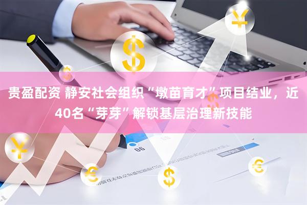贵盈配资 静安社会组织“墩苗育才”项目结业，近40名“芽芽”解锁基层治理新技能