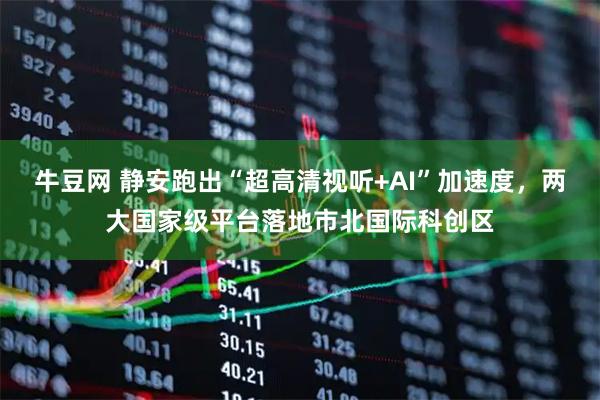 牛豆网 静安跑出“超高清视听+AI”加速度，两大国家级平台落地市北国际科创区