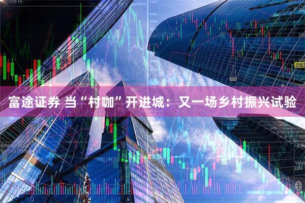 富途证券 当“村咖”开进城：又一场乡村振兴试验