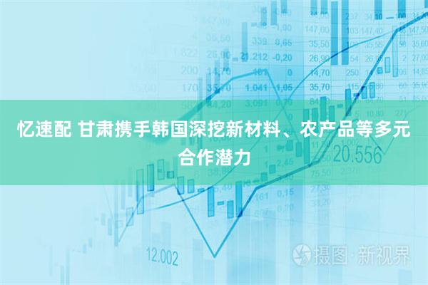 忆速配 甘肃携手韩国深挖新材料、农产品等多元合作潜力