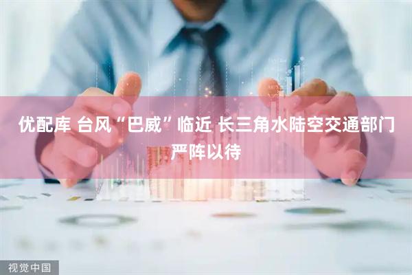 优配库 台风“巴威”临近 长三角水陆空交通部门严阵以待