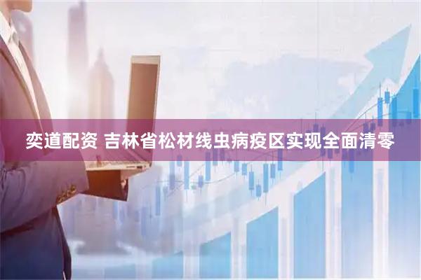奕道配资 吉林省松材线虫病疫区实现全面清零