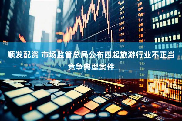 顺发配资 市场监管总局公布四起旅游行业不正当竞争典型案件
