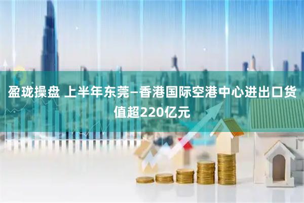 盈珑操盘 上半年东莞—香港国际空港中心进出口货值超220亿元