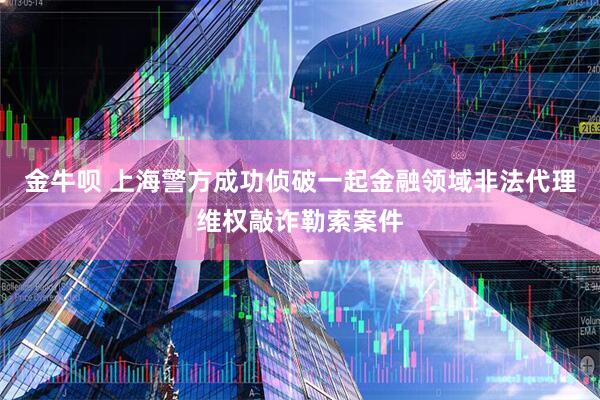 金牛呗 上海警方成功侦破一起金融领域非法代理维权敲诈勒索案件
