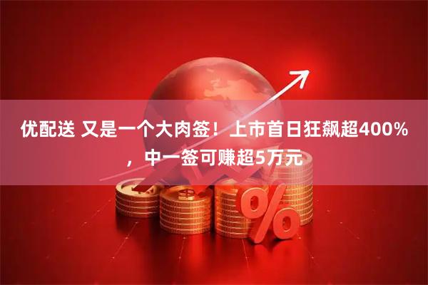 优配送 又是一个大肉签！上市首日狂飙超400%，中一签可赚超5万元