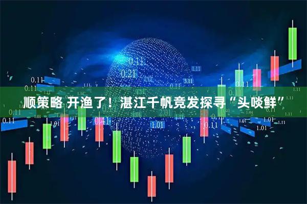 顺策略 开渔了！湛江千帆竞发探寻“头啖鲜”