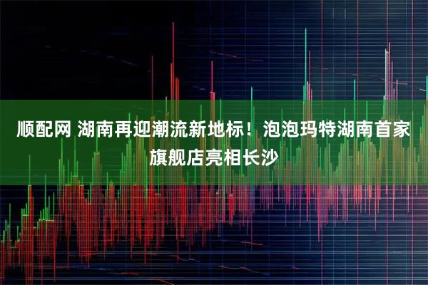 顺配网 湖南再迎潮流新地标！泡泡玛特湖南首家旗舰店亮相长沙